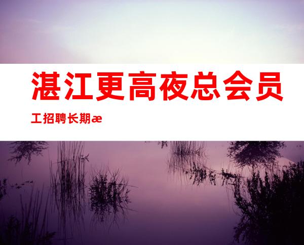 湛江更高夜总会员工招聘长期提供住宿,无任务