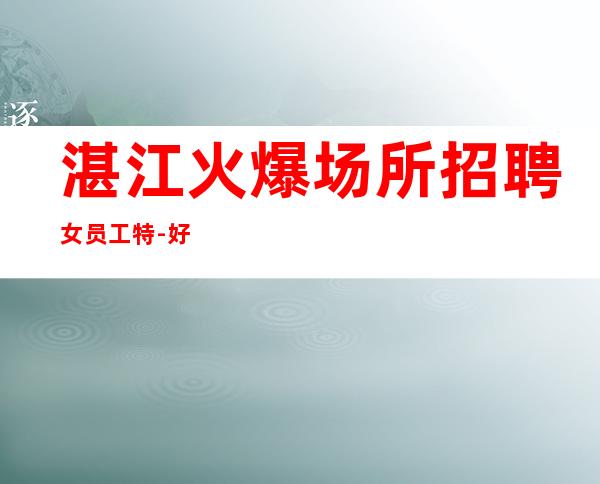 湛江火爆场所招聘女员工特-好像不会白跑一趟