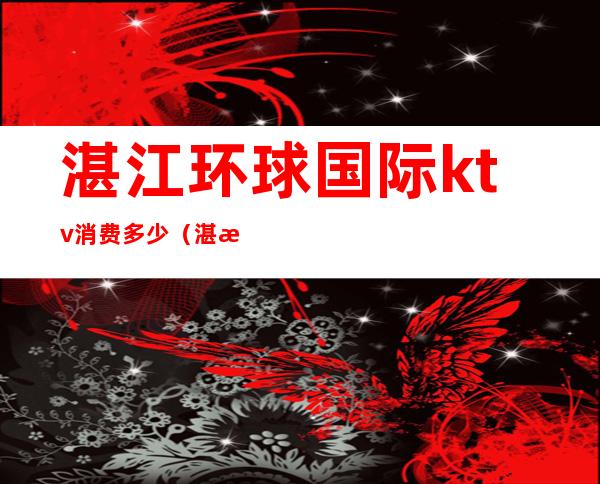 湛江环球国际ktv消费多少(湛江皇冠会ktv房费多少)