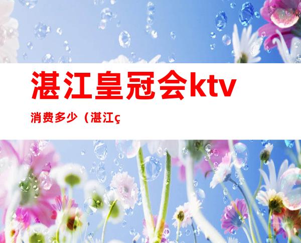 湛江皇冠会ktv消费多少（湛江皇冠会ktv订房电话）