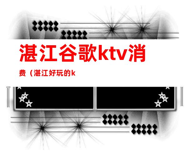 湛江谷歌ktv消费(湛江好玩的ktv)