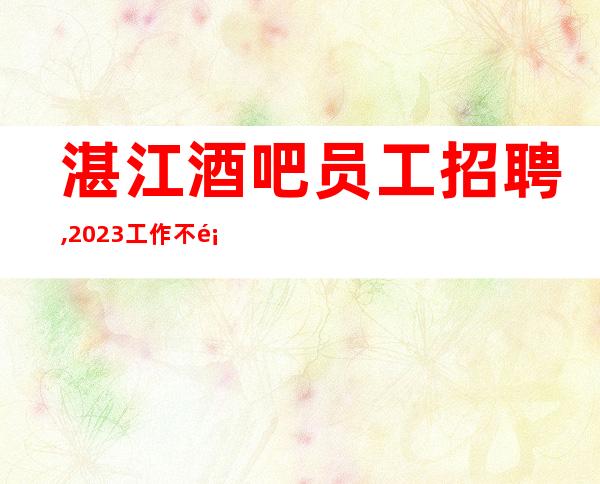 湛江酒吧员工招聘,2023工作不顺心想跳槽的联系我