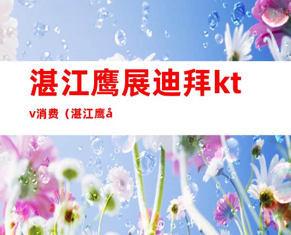 湛江鹰展迪拜ktv消费(湛江鹰展迪拜ktv消费高吗)