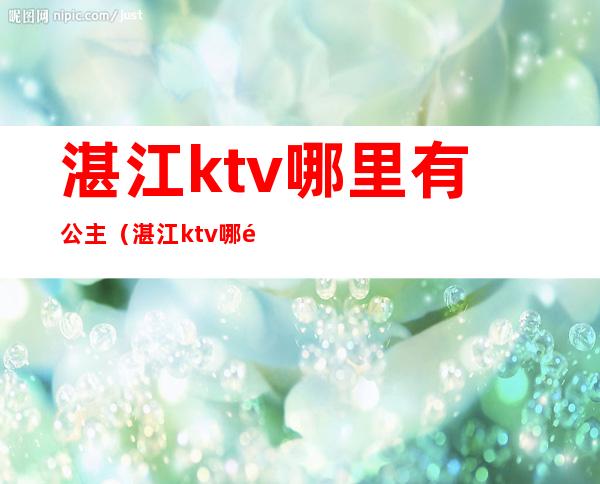 湛江ktv哪里有公主(湛江ktv哪里有公主服务)