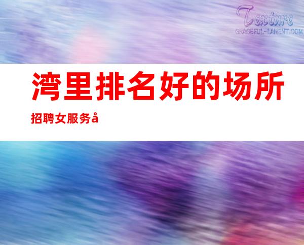 湾里排名好的场所招聘女服务员/市中心的场所/靠谱
