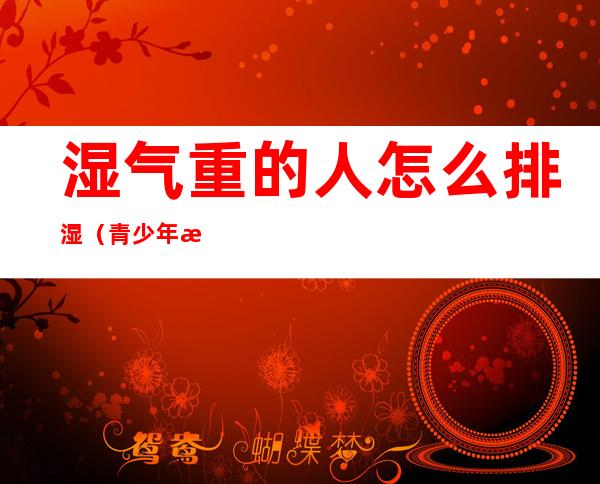 湿气重的人怎么排湿(青少年湿气重的人怎么排湿)