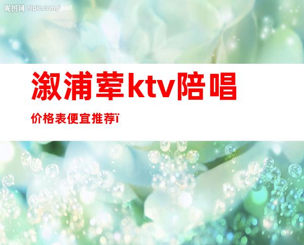 溆浦荤ktv陪唱价格表便宜推荐（怀化ktv陪唱价格）