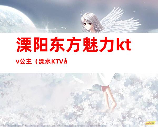 溧阳东方魅力ktv公主(溧水KTV哪家公主好)