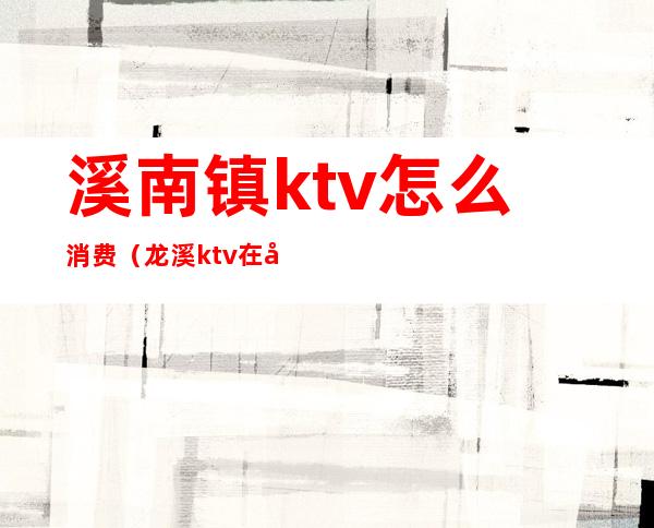 溪南镇ktv怎么消费（龙溪ktv在哪里）