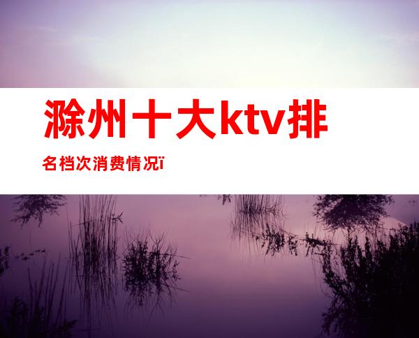 滁州十大ktv排名档次消费情况（）