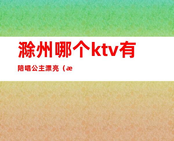 滁州哪个ktv有陪唱公主漂亮(滁州唱歌陪唱多少一个)