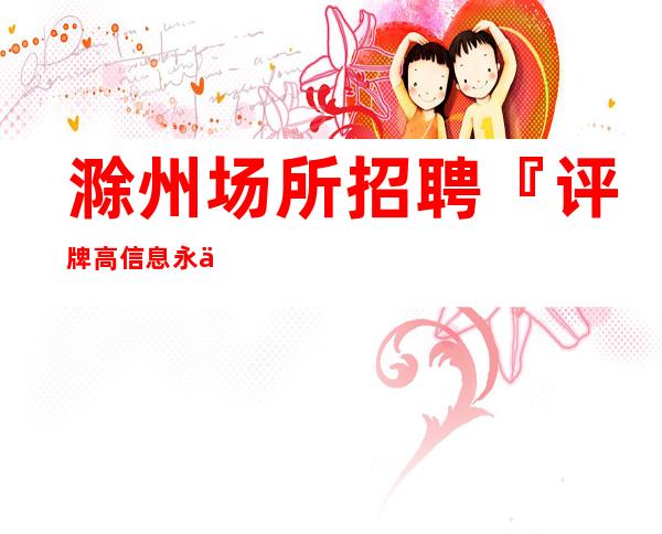 滁州场所招聘『评牌高信息永不过时』