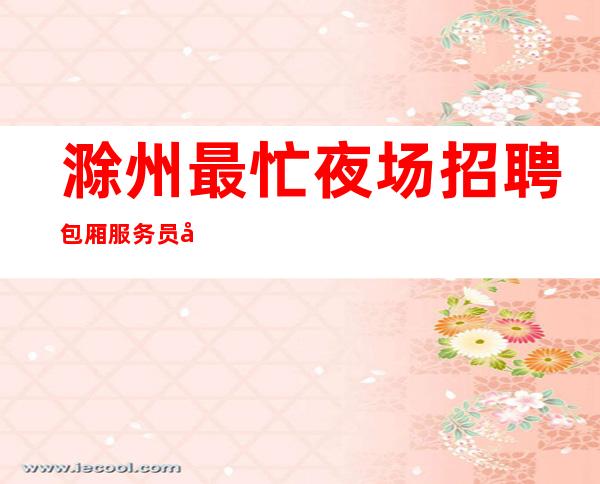 滁州最忙夜场招聘包厢服务员公司[旺季到无检查稳定赚]