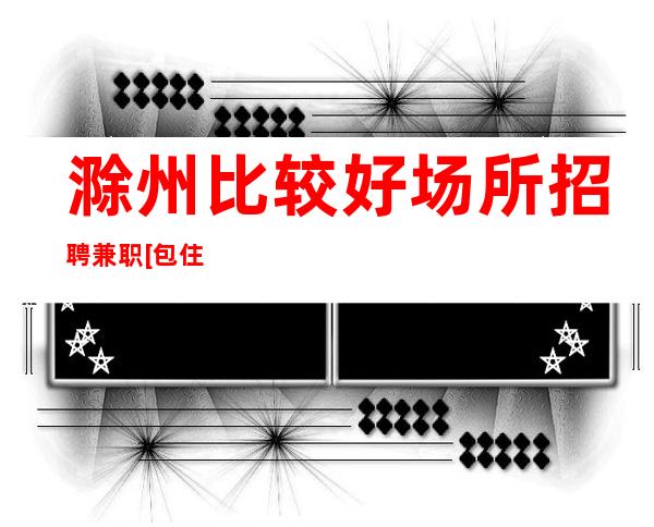 滁州比较好场所招聘兼职[包住宿无任务]靠谱