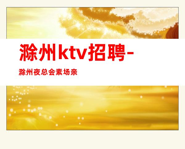 滁州ktv招聘-滁州夜总会素场亲招报销路费无管理费