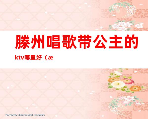 滕州唱歌带公主的ktv哪里好（滕州ktv公主多少钱一位）