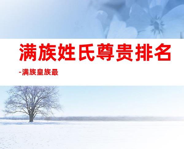 满族姓氏尊贵排名-满族皇族最纯正的十个姓氏