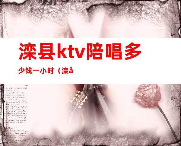滦县ktv陪唱多少钱一小时(滦县ktv哪里好)