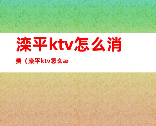 滦平ktv怎么消费(滦平ktv怎么消费划算)