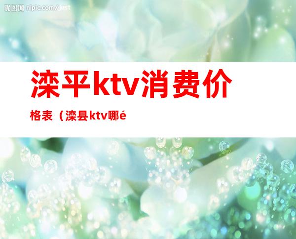 滦平ktv消费价格表(滦县ktv哪里好)