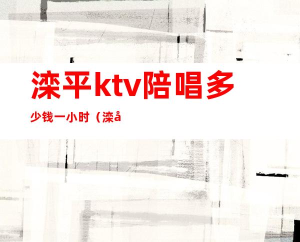 滦平ktv陪唱多少钱一小时(滦平有姑娘的KTV)