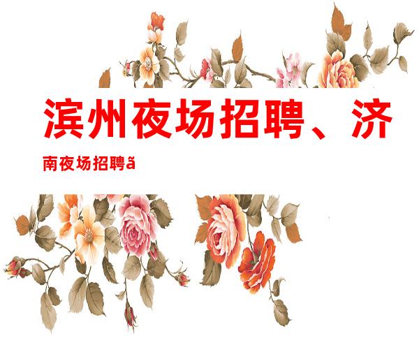 滨州夜场招聘、济南夜场招聘、来去自由、不压工资