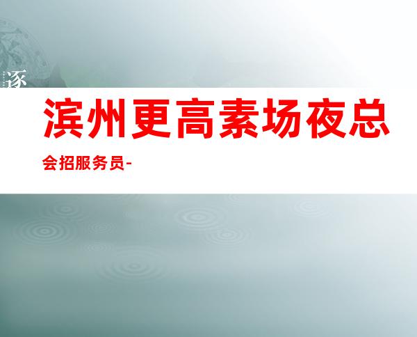 滨州更高素场夜总会招服务员-【没上班补贴来就推】
