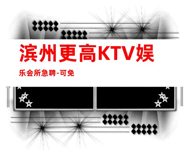 滨州更高KTV娱乐会所急聘-可免费咨询免费考察