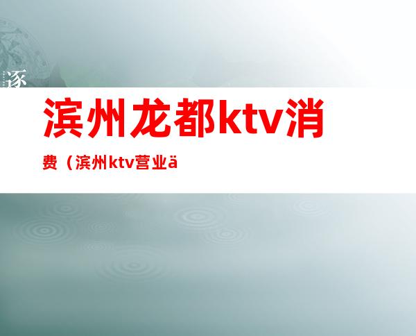 滨州龙都ktv消费(滨州ktv营业了吗)