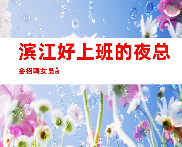 滨江好上班的夜总会招聘女员工，客人很能喝酒吗，真实可靠