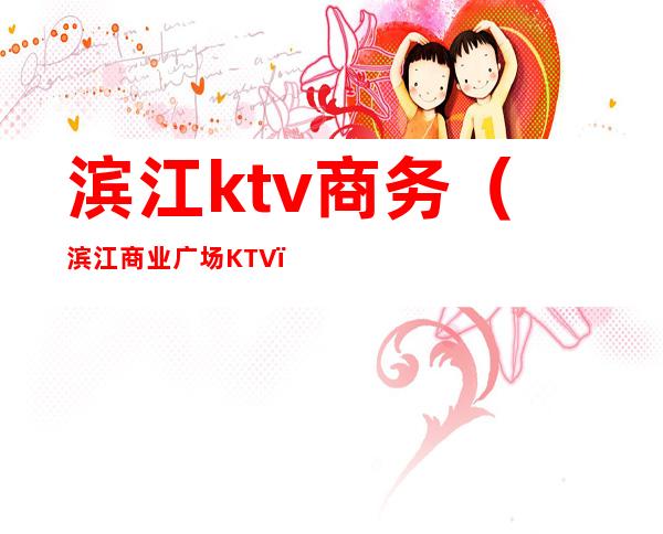 滨江ktv商务(滨江商业广场KTV)