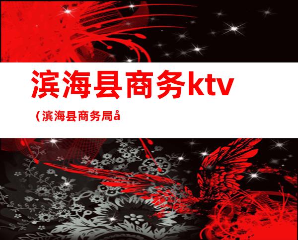 滨海县商务ktv(滨海县商务局局长)