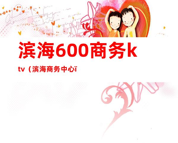 滨海600商务ktv(滨海商务中心)