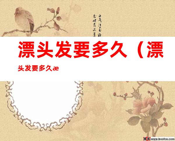 漂头发要多久(漂头发要多久才能洗)