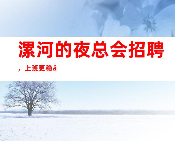 漯河的夜总会招聘,上班更稳定,是否还在找好场所