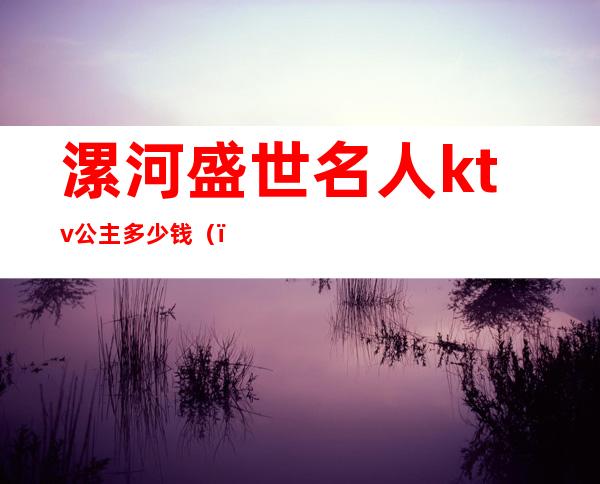 漯河盛世名人ktv公主多少钱()