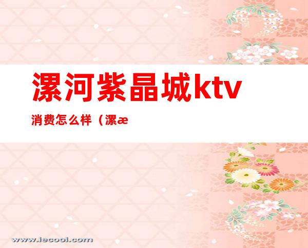 漯河紫晶城ktv消费怎么样(漯河紫晶城ktv消费怎么样)