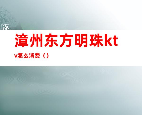 漳州东方明珠ktv怎么消费（）