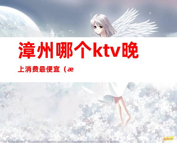 漳州哪个ktv晚上消费最便宜(漳州宾馆ktv)