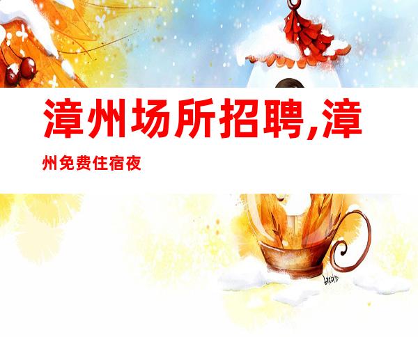 漳州场所招聘,漳州免费住宿夜总会工资高体验夜生活忧国奉公
