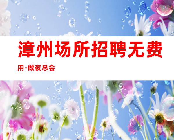 漳州场所招聘无费用-做夜总会方向不对努力白费