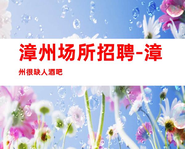 漳州场所招聘-漳州很缺人酒吧大不压单上班积优势多