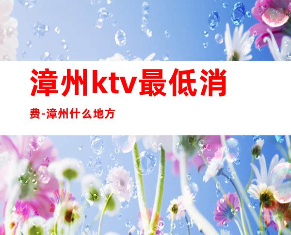 漳州ktv最低消费-漳州什么地方ktv最便宜
