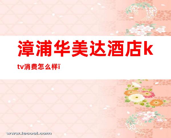漳浦华美达酒店ktv消费怎么样（4s店明明有车为什么还要等）