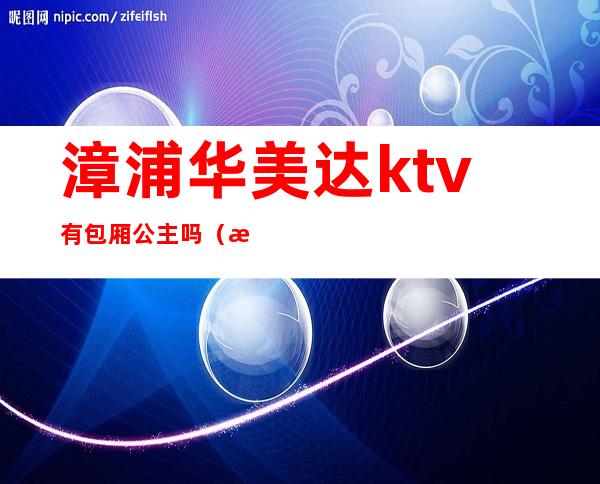 漳浦华美达ktv有包厢公主吗(漳浦华美达假日酒店KTv)