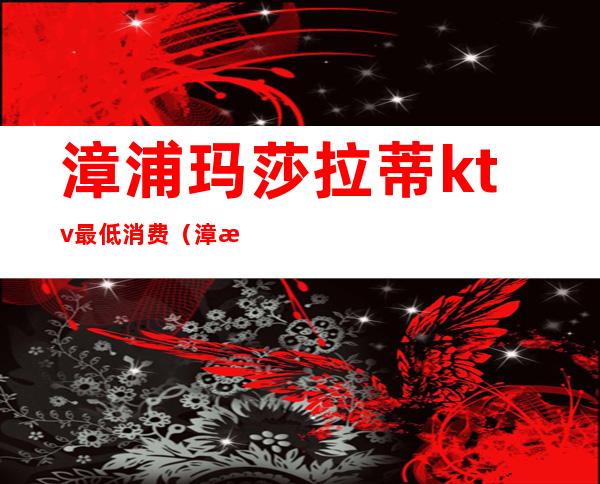 漳浦玛莎拉蒂ktv最低消费(漳浦玛莎拉蒂ktv最低消费多少钱)