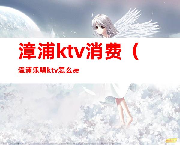 漳浦ktv消费(漳浦乐唱ktv怎么样)