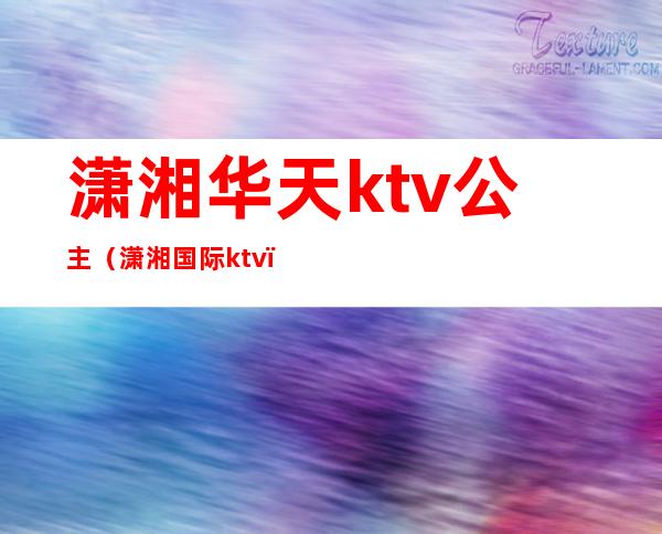 潇湘华天ktv公主(潇湘国际ktv)