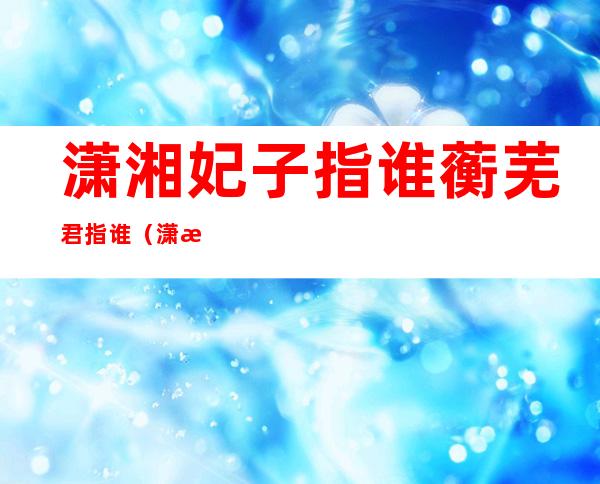 潇湘妃子指谁蘅芜君指谁(潇湘妃子指谁蘅芜君指谁的意思)