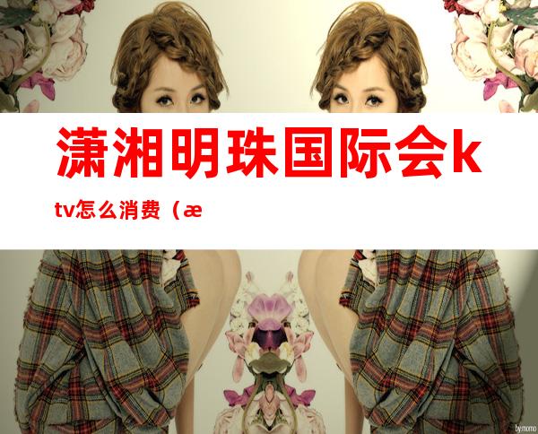 潇湘明珠国际会ktv怎么消费（湘府国际ktv消费体验）